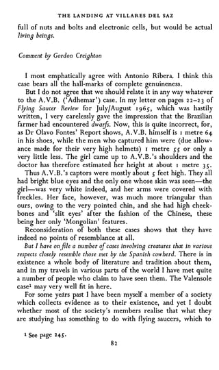 T H E LA N D I N G AT VI LLARES D E L SAZ
full of nuts and bolts and electronic cells , but would be actual
living beings.

Comment by Gordon Creighton

   I most emphatically agree with Antonio Ribera. I think this
case bears all the hall-marks of complete genuineness .
   But I do not agree that we should relate it in any way whatever
to the A . V. B . (' Adhemar ' ) case . In my letter on pages 2 2-2 3 of
Flying Saucer Review for July/August 1 9 65, which was hastily
written , I very carelessly gave the impression that the Brazilian
farmer had encountered dwarfs. Now, this is quite incorrect, for,
as Dr Olavo Fontes ' Report shows , A . V.B. himself is 1 metre 64-
in his shoes , while the men who captured him were (due allow­
ance made for their very high helmets) 1 metre 55 or only a
very little less . The girl came up to A . V . B . ' s shoulders and the
doctor has therefore estimated her height at about 1 metre 3 5.
   Thus A . V . B. 's captors were mostly about 5 feet high. They all
had bright blue eyes and the only one whose skin was seen-the
girl-was very white indeed, and her arms were covered with
freckles . Her face, however, was much more triangular than
ours , owing to the very pointed chin, and she had high cheek­
bones and ' slit eyes ' after the fashion of the Chinese, these
being her only 'Mongolian ' features .
   Reconsideration of both these cases shows that they have
indeed no points of resemblance at all.
   But I have on.file a number of cases involving creatures that in various
respects closely resemble those met by the Spanish cowherd. There is in
existence a whole body of literature and tradition about them,
and in my travels in various parts of the world I have met quite
a number of people who claim to have seen them. The Valensole
easel may very well fit in here .
   For some years past I have been myself a member of a society
which collects evidence as to their existence, and yet I doubt
whether most of the society's members realise that what they
are studying has something to do with flying saucers , which to

  1   See page   2 45' •
                                    82
 