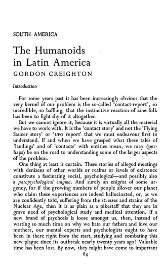 SOUTH AMERICA


The Humanoids
in Latin America
G OR D O N CRE I G H TO N

Introduction

   For some years past it has been increasingly obvious that the
very kernel of our problem is the so-called ' contact-report' , so
incredible, so baffiing, that the instinctive reaction of sane folk
has been to fight shy of it altogether.
   But we cannot ignore it, because it is virtually all the material
we have to work with . It is the ' contact story' and not the ' Flying
Saucer story' or ' uFo report' that we must endeavour first to
understand. If and when we have grasped what these tales of
'landings' and of 'contacts ' with entities mean, we may (per­
haps) be on the road to understanding some of the larger aspects
of the problem .
   One thing at least is certain. These stories of alleged meetings
with denizens of other worlds or realms or levels of existence
constitute a fascinating social, psychological-and possibly also
a parapsychological enigma . And surely an enigma of some ur­
gency, for if the growing numbers of people allover our planet
who claim these experiences are indeed hallucinated, or, as we
are confidently told, suffering from the stresses and strains of the
Nuclear Age, then it is as plain as a pikestaff that they are in
grave need of psychological study and medical attention. If a
new brand of psychosis is loose amongst us, then, instead of
wasting so much time on why we hate our fathers and love our
mothers � our mental experts and psychologists ought to have
been in there right from the start, studying and combating this
new plague since its outbreak nearly twenty years ago ! Valuable
time has been lost. By now, they might have come to important
                                 84
 
