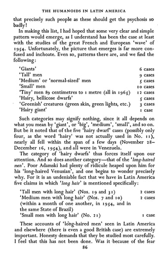 THE HUMANOIDS I N LATIN A M E RICA
that precisely such people as these should get the psychosis so
badly !
   In making this list, I had hoped that some very clear and simple
pattern would emerge, as I understand has been the case at least
with the studies of the great French and European ' wave ' of
I 9 S4· Unfortunately, the picture that emerges is far more con­
fused and inchoate. Even so , patterns there are, and we find the
following :
  ' Giants '                                                   6 cases
  ' Tall' men                                                  9 cases
  'Medium' or ' normal-sized' men                              s cases
  'Small' men                                                1 o cases
  'Tiny' men 89 centimetres to I metre (all in I 9 6 S )     I 2 cases
  ' Hairy, bellicose dwarfs '                                  s cases
  ' Greenish' creatures (green skin, green lights, etc . )     3 cases
  ' Hairy giant'                                               I case
   Such categories may signify nothing, since it all depends on
                     .   ,          ,         ,
wh at you mean by ' gtant , or 'b' , ' me d'
                                 1g        mm , ' small' , an d so on.
But be it noted that of the five 'hairy dwarf' cases (possibly only
four, as the word 'hairy' was not actually used in No . I I ),
nearly all fell within the span of a few days (November 2 8-
December I 6 , I 9 S4), and all were in Venezuela .
   The category of 'hairy dwarfs ' thus forces itself upon our
attention. And so does another category-that of the 'long-haired
men ' . Poor Adamski had plenty of ridicule heaped upon him for
his ' long-haired Venusian' , and one begins to wonder precisely
why. For it is an undeniable fact that we have in Latin America
five claims in which 'long hair ' is mentioned specifically :
   ' Tall men with long hair' (Nos . I 9 and 3 I )            2 cases
   ' Medium men with long hair' (Nos . 7 and I o )            2 cases
   (within a month of one another, in I 9 S4, and in
   the same State of Brazil)
   ' Small men with long hair' (No . 2 I )                     I case
   These accounts of ' long-haired men' seen in Latin America
and elsewhere (there is even a good British case) are extremely
important. Honesty demands that they be studied most carefully.
I feel that this has not been done . Was it ·because of the fear
                                  86
 