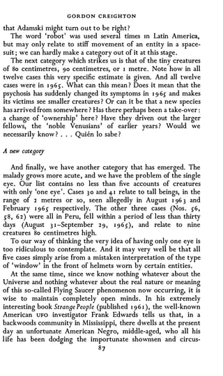 G O R D O N CREIGHTON
that Adamski might tum out to be right ?
   The word 'robot' was used several times m Latin America,
but may only relate to stiff movement of an entity in a space­
suit ; we can hardly make a category out of it at this stage .
   The next category which strikes us is that of the tiny creatures
of 8o centimetres , 90 centimetres, or I metre . Note how in all
twelve cases this very specific estimate is given. And all twelve
cases were in I 9 6 .) . What can this mean ? Does it mean that the
psychosis has suddenly changed its symptoms in I 9 6.) and makes
its victims see smaller creatures ? Or can it be that a new species
has arrived from somewhere ? Has there perhaps been a take-over :
a change of 'ownership ' here ? Have they driven out the larger
fellows, the ' noble Venusians ' of earlier years ? Would we
necessarily know ? . . . Qui en lo sabe ?

A   new catenory

     And finally, we have another category that has emerged. The
malady grows more acute , and we have the problem of the single
eye . Our list contains no less than five accounts of creatures
with only 'one eye ' . Cases 3 0 and 4- I relate to tall beings, in the
range of 2 metres or so , seen allegedly in August I 96 3 and
February I 9 6 .) respectively. The other three cases (Nos . .)6 ,
 .) 8 , 6 2 ) were all in Peru, fell within a period of less than thirty
days (August 3 I -September 2 9 , I 9 6 .)) , and relate to nine
creatures 8o centimetres high.
     To our way of thinking the very idea of having only one eye is
too ridiculous to contemplate. And it may very well be that all
five cases simply arise from a mistaken interpretation of the type
of ' window' in the front of helmets worn by certain entities.
     At the same time, since we know nothing whatever about the
Universe and nothing whatever about the real nature or meaning
of this so-called Flying Saucer phenomenon now occurring, it is
wise to maintain completely open minds . In his extremely
interesting book Stranne People (publish ed 1 9 6 I ) , the well-known
American UFO investigator Frank Edwards tells us that, in a
backwoods community in Mississippi, there dwells at the present
day an unfortunate American Negro, middle-aged, who all his
l ife has been dodging the importunate showmen and circus-
                                  87
 