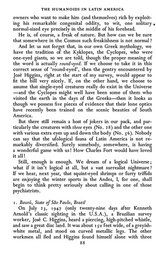 THE H UMANO IDS I N LATIN A M E RI CA
owners who want to make him (and themselves) rich by exploit­
ing his remarkable congenital oddity, to wit, one solitary •
normal-sized eye precisely in the middle of his forehead.
   He is, of course, a freak of nature . But how can we be sure
that somewhere in the Cosmos such freakishness is not normal ?
   And let us not forget that, in our own Greek mythology, we
have the tradition of the Kyklopes, the Cyclopes , who were
one-eyed giants, so we are told, though the proper meaning of
the word is actually round-eyed. If we choose to take it in this
correct sense of ' round-eyed' , then the gentry encountered by
Jose Higgins, right at the start of my survey, would appear to
fit the bill very nicely . If, on the other hand, we choose to
assume that single-eyed creatures really do exist in the Universe
-and the Cyclopes might well have been some of them who
visited the earth in the days of the Greeks-then it looks as
though we possess five pieces of evidence that their lone optics
have recently been trained on the scenic beauties of South
America .
   But there still remain a host of jokers in our pack, and par­
ticularly the creatures with three eyes (No . 2 8 ) and the other one
with various extra eyes up and down the body (No . 5 6 ) . Nobody
can say that the ufological fauna of Latin America is not re­
markably diversified. Surely somebody, somewhere, is having
a wonderful game with us ! How Charles Fort would have loved
it all !
   Still, enough is enough. We dream of a logical Universe ;
what if it isn ' t logical at all , but a vast surrealist nightmare ?
If we hear, next year, that squint-eyed shrimps or furry triffids
are enjoying the winter sports in the Andes, I, for one, shall
begin to think pretty seriously about calling in one of those
psychiatrists .

1 . Bauru, State of Sao Paulo, Brazil
    On July 2 3 , 1 947 (only twenty-nine days after Kenneth
Arnold 's classic sighting in the U . S . A . ) , a Brazilian survey
worker, Jose C. Higgins, heard a piercing, high-pitched whistle,
and saw a great disc land. It was about 1 50 feet wide, of a greyish­
white metal , and stood on curved metallic legs . The other
workmen all fled and Higgins found himself alone with three
                                 88
 
