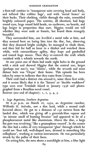 GORDON CREIGHTON
7 -foot-tall entities in ' transparent suits covering head and body,
and inflated like rubber bags ' , and with 'metal boxes ' on
their backs . Their clothing, visible through the suits , resembled
brightly coloured paper. The entities , all identical, had huge
round eyes , huge round bald heads , no eyebrows , no beards , and
legs longer in proportion than ours . Higgins would not tell
whether they were male or female, but found them strangely
beautiful .
    They surrounded him, one levelled a metal tube at him , and
they seemed bent on luring him into the disc , but , observing
that they shunned bright sunlight, he managed to elude them,
and then hid for half an hour in a thicket and watched them
while, with extraordinary agility, they leapt and gambolled
and tossed huge stones . Then they re-entered the craft which
vanished with a whistle towards the north .
    At one point one of them had made eight holes in the ground
with a stick and showed Higgins that the central one, larger
(perhaps our sun ?) , was ' Alamo ' , while the seventh and most
distant hole was ' Orque ' their home . This episode has been
taken by some to indicate that they came from Uranus .
    Their craft had a distinct rim around it, some three feet wide,
and it seems likely that it is the ' Saturn' or ' double washbowl '
type seen over Trindade Island in January I 9 58 and photo­
graphed from a Brazilian naval vessel .
Sources (see end of chapter) : I , 2 , 3 , 4-, 5 .

2 . Laao Arnentino, Southern Arnentina
    At 6 . 3 0 p . n1 . on March I 8 , 1 9 50, an Argentine rancher,
Wilfreda H . Arevalo , saw a disc land, while a second craft
hovered above. He got to a distance of I 50 metres from the
landed disc, which was giving off a greenish-blue vapour and
' an intense smell of burning benzine ' and appeared to be of a
phosphorescent metal like aluminium. Above the disc , a large
flat part was revolving;-' like a gramophone record' . In the centre
the disc had a cabin of very transparent 'glass ' through which he
could see ' four tall, well-shaped men, dressed in something like
cellophane ' , working at various instruments . He was particularly
struck by the pallor of their faces.
    On seeing him, the men shone a searchlight at him, a blue light
                                 89
 