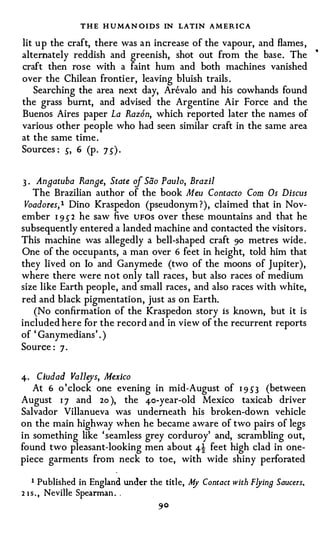 T H E H U MAN OIDS IN LATIN AMERICA
lit u p the craft, there was a n increase of the vapour, and flames ,
alternately reddish and greenish, shot out from the base. The                •



craft then rose with a faint hum and both machines vanished
over the Chilean frontier, leaving bluish trails .
   Searching the area next day, Arevalo and his cowhands found
the grass burnt, and advised the Argentine Air Force and the
Buenos Aires paper La Raz6n, which reported later the names of
various other people who had seen similar craft in the same area
at the same time .
Sources : s, 6 (p. 7 5) .


3 . Anaatuba Ranee, State of Sao J'aulo, Brazil
   The Brazilian author of the book Meu Contacto Com Os Discus
Voadores, l Dino Kraspedon (pseudonym ?), claimed that in Nov­
ember 1 95 2 he saw five UFOS over these mountains and that he
subsequently entered a landed machine and contacted the visitors .
This machine was allegedly a bell-shaped craft 90 metres wide .
One of the occupants, a man over 6 feet in height, told him that
they lived on lo and Ganymede (two of the moons of Jupiter),
where there were not only tall races , but also races of medium
size like Earth people, and small races , and also races with white,
red and black pigmentation, just as on Earth.
   (No confirmation of the Kraspedon story is known, but it is
included here for the record and in view of the recurrent reports
of ' Ganymedians' . )
Source : 7 ·


4 · Ciudad Valleys, Mexico
   At 6 o 'clock one evening in mid-August of 1 9 53 (between
August 1 7 and 2o ), the 4o-year-old Mexico taxicab driver
Salvador Villanueva was underneath his broken-down vehicle
on the main highway when he became aware of two pairs of legs
in something like ' seamless grey corduroy' and, scrambling out,
found two pleasant-looking men about 4! feet high clad in one­
piece garments from neck to toe, with wide shiny perforated

    1 Published in England under the title, M Contact with F!Jina Saucers.
                                             y
2 1 s . , Neville Spearman . .
 