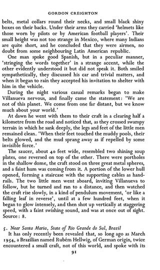 G O RD O N CREIGHTON
belts , metal collars round their necks , and small black shiny
boxes on their backs . Under their arms they carried 'helmets like
those worn by pilots or by American football players ' . Their
small height was not too strange in Mexico , where many Indians
are quite short, and he concluded that they wer:e airmen, no
doubt from some neighbouring Latin American republic .
    One man spoke good Spanish, but in a peculiar manner,
' stringing the words together' in a strange accent, while the
other evidently understood it but did not speak it. Both smiled
sympathetically, they discussed his car and trivial matters , and
when it began to rain they accepted his invitation to shelter with
him in the vehicle.
    During the night various casual remarks began to make
Villanueva nervous, and finally came the statement : ' We are
not of this planet . We come from one far distant, but we know
much about your world . '
    At dawn he went with them to their craft in a clearing half a
kilometre from the road and noticed that, as they crossed swampy
terrain in which he sank deeply, the legs and feet of the little men
remained clean . ' When their feet touched the muddy pools , their
belts glowed, and the mud sprang away as if repelled by some
invisible force . '
    The saucer, about 40 feet wide, resembled two shining soup
plates, one reversed on top of the other. There were portholes
in the shallow dome, the craft stood on three great metal spheres,
and a faint hum was coming from it. A portion of the lower hull
opened, forming a staircase with the supporting cables as hand­
rails . The two little men went aboard, inviting Villanueva to
follow, but he turned and ran to a distance, and then watched
the craft rise slowly, in a kind of pendulum movement, 'or like a
falling leaf in reverse' , until at a few hundred feet, when it
began to glow intensely, and then shot up vertically at staggering
 speed, with a faint swishing sound, and was at once out of sight.
 SQurce : 8 .

S·   Near Santa Maria , State cif Rio Grande do Sui, Brazil
   It has only recently been revealed that, so long ago as March
I 9 S4, a Brazilian named Rubern Hellwig, of German origin, twice
encountered a small craft, not of this world, and spoke with its
                                91
 