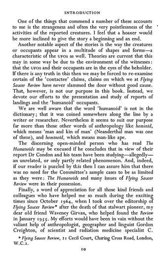 INTR O D U CT I O N
   One o f the things that commend a number o f these accounts
to me is the strangeness and often the very pointlessness of the           •




activities of the reported creatures . I feel that a hoaxer would
be more inclined to give the story a beginning and an end.
   Another notable aspect of the stories is the way the creatures
or occupants appear in a multitude of shapes and forms-a
characteristic of the UFOS as well . Theories are current that this
may in some way be due to the environment of the witnesses :
that the UFOS and their occupants are in the eyes of the beholder.
If there is any truth in this then we may be forced to re-examine
certain of the ' contactee' claims, claims on which we at Flying
Saucer Review have never slammed the door without good cause.
That, however, is not our purpose in this book. Instead, we
devote our efforts to the presentation and study of reports of
landings and the 'humanoid' occupants .
    We are well aware that the word 'humanoid' is not in the
dictionary ; that it was coined somewhere along the line by a
writer or researcher. Nevertheless it seems to suit our purpose
far more than those other words of anthropology like hominid,
which means ' man and kin of man' (Neanderthal man was one
of these), and hominoid, which means man-like ape .
    The discerning open-minded person who has read The
Humanoids may be excused if he concludes that in view of their
report Dr Condon and his team have been studying-allegedly­
an unrelated, or only partly related phenomenon. And, indeed,
if our reader is puzzled by this then I can assure him that there
was no need for the Committee's sample cases to be as limited
as they were : The Humanoids and many issues of Flyina Saucer
 Review were in their possession .
    Finally, a word of appreciation for all those kind friends and
colleagues who have helped me so much during the exciting
 times since October I 964- , when I took over the editorship of
Flyina Saucer Review* after the death of that stalwart pioneer, my
 dear old friend Waveney Girvan, who helped found the Review
 in January I 9 5" 5". My efforts would have been in vain without the
valiant help of anthropologist, geographer and linguist Gordon
 Creighton, of scientist and radiation medicine specialist C .
 * Flying Saucer Review,   21   Cecil Court, Charing Cross Road, London,
W.C. 2 .
                                      10
 