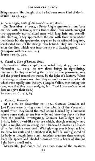 G ORD O N CREIGHTON
flying saucers. He thought that he had seen some kind of devils .
Source : 1 0 (p. 44) .

7 · Porto Aleare, State of Rio Grande do Sui, Brazil
   On November I o , 1 954, a Porto Alegre agronomist, out for a
car ride with his family, saw a landed disc, from which emerged
two apparently normal-sized men with long hair and overall­
like clothing. They approached the car with their arms above
their heads but the agronomist , urged on by his wife and daughter,
accelerated and left the strange men behind. They saw them re­
enter the disc, which rose into the sky at a dizzying speed.
(Compare with case no . I o . )
Source : 1 o (p. 42 ) .

8 . Curitiba, State of Parana, Brazil
   A Brazilian railway employee reported that, at 3 . 3 0 a . m . on
November 1 4, I 9 S4, he saw three beings in tight-fitting,
luminous clothing examining the ballast on the permanent way
and the ground around the tracks, by the light of a lantern. When
the strange creatures saw him, they entered an oval-shaped craft
which rose rapidly into the sky. (Jacques Vallee , mentioning this
case, says that they were midgets, but Coral Lorenzen's account
does not give their size . )
Sources : 1 o (p . 4 2 ) , 6 3 .

9 · Caracas, Venezuela
   At 2 a . m . on November 2 8 , 1 9 54, Gustavo Gonzalez and
Jose Ponce were driving a van in the suburbs of the Venezuelan
capital when they found the road ahead blocked by a luminous
sphere some eight to ten feet wide and hovering about six feet
from the ground . Investigating, Gonzalez had a fight with a
bristly, hairy, dwarf-like creature which, though seemingly very
light in weight, was so strong that it knocked Gonzalez a distance
of I s feet with a mere push . With glowing eyes it leapt at him .
He drew his knife and he stabbed at it, but the knife glanced off
its body as though from steel . Another creature then emerged
from the sphere and blinded Gonzalez with a beam of dazzling
light from a small tube.
    Meanwhile, Jose Ponce had seen two more of the creatures
                                 93
 