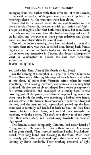 THE H U M A N OIDS IN LATIN AMERICA
emerging from the bushes with their arms full of what seemed
                                                                  .
to be earth or rocks . With great ease they leapt up into the
hovering sphere. All the creatures wore loin cloths .
   Ponce fled to the nearest police station, and Gonzalez arrived
there shortly afterwards, overcome with exhaustion and fright.
The police thought at first that both were drunk, but soon found
that such was not the case. Gonzalez had a long deep red scratch
on his side , and the two men were given sedatives and placed
under medical observation for several days .
   One of the doctors treating them later admitted to them that
he knew their story was true, as he had been driving back from a
night call at the time and had actually seen the fracas. According
to the APRO representative in Caracas, this doctor subsequently
went to Washington to discuss the case with American
authorities.
Source : I o (p . 53 ) .

I o . Linha Bela Vista, State of Rio Grande do Sul, Brazil
    On the evening of December 9, I 9 54-, the farmer 0 lmira da
Costa e Rosa was cultivating his crops of french beans and maize
at this place, 2! miles from Venancio Aires, when he heard
something ' like a sewing machine' , and animals in a nearby field
panicked. He then saw an object, shaped like a topee or explorer ' s
hat, cream coloured, and enveloped in a smoky haze. It was
hovering just off the ground, and three strange-looking men were
there , one inside the craft, one examining a barbed-wire fence,
and one close to the farmer. In astonishment the farmer dropped
his hoe, and the man smiled, approached, picked up the hoe ,
examined it carefully and handed i t back t o him . He then bent
down, plucked a few plants, and walked back towards the
machine, with the others. The craft rose slowly to about thirty
feet, then accelerated, and flashed away towards the west at
high speed .
    The farmer, almost completely illiterate, had never heard of
' flying saucers ' . He was able to study these men at close range
and in great detail . They were of medium height, broad-shoul­
dered, with long blond hair blowing in the wind. With their
extremely pale skin and slanted eyes, they were not nonnal
looking by Earth standards. Their clothing consisted of light
                                94
 