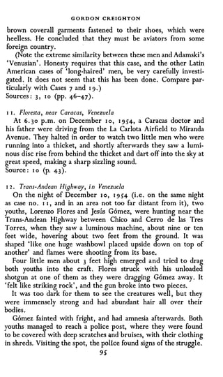 G O RD O N CREIGHTON
brown coverall garments fastened to their shoes, which were
heelless. He concluded that they must be aviators from some
foreign country.
   (Note the extreme similarity between these men and Adamski 's
' Venusian' . Honesty requires that this case, and the other Latin
American cases of ' long-haired' men, be very carefully investi­
gated � It does not seem that this has been done . Compare par­
ticularly with Cases 7 and I 9 . )
Sources : 3 , 1 0 (pp . 46-47) .

1 1 . Floresta, near Caracas, Venezuela
    At 6 . 3 0 p . m . on December I o , 1 954,
                                            a Caracas doctor and

his father were driving from the La Carlota Airfield to Miranda
Avenue . They halted in order to watch two little men who were
running into a thicket, and shortly afterwards they saw a lumi­
nous disc rise from behind the thicket and dart off into the sky at
great speed, making a sharp sizzling sound.
Source : I o (p. 43 ) .

I 2.   Trans-Andean Hiahway, i n Venezuela
    On the night of December I o , 1 9 54 (i . e . on the same night
as case no . 1 1 , and in an area not too far distant from it) , two
youths , Lorenzo Flores and Jesus Gomez, were hunting near the
Trans-Andean Highway between Chico and Cerro de las Tres
Torres, when they saw a luminous machine, about nine or ten
feet wide , hovering about two feet from the ground. It was
shaped ' like one huge washbowl placed upside down on top of
another' and flames were shooting from its base.
    Four little men about 3 feet high emerged and tried to drag
both youths into the craft . Flores struck with his unloaded
shotgun at one of them as they were dragging Gomez away . It
' felt like striking rock' , and the gun broke into two pieces.
    It was too dark for them to see the creatures well , but they
were immensely strong and had abundant hair all over their
bodies .
    G6mez fainted with fright, and had amnesia afterwards. Both
youths managed to reach a police post, where they were found
to be covered with deep scratches and bruises, with their clothing
in shreds. Visiting the spot, the police found signs of the struggl e.
                                  9S
 