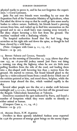 GORDON CREIGHTON
physical marks to prove it, and he has not forgotten the experi-
                                        -
ence . ' -Coral Lorenzen.
   Jesus Paz and two friends were travelling by car near the
Exposition Park of the Venezuelan Ministry of Agriculture, when
Paz asked the driver to stop so that he could go into some nearby
bushes to relieve nature. Suddenly, his friends heard a piercing
scream from him, and rushed up to find him unconscious on the
ground and to see a small hairy man running away towards a
flat shiny object hovering a few feet from the ground. The
machine vanished with a deafening whistle.
   The hospital authorities found that Paz had long, deep
scratches on his right side and down the spine, as though he had
been clawed by a wild beast.
    (Note : Compare with Cases 9, I I , I s, I 8 . )
Source : I o (p . so) .

I s. Between Valencia and Caracas, Venezuela
   Early on the morning of December I 9, I 9 S4 (three days after
case I 4), an 1 8 -year-old jockey named Jose Parra was doing
a training run along the highway when he saw six little men
pulling boulders from the side of the road, and loading them
into a disc-shaped craft hovering less than 3 metres from the
ground . He started to retreat, but found himself glued to the
spot by a violet-coloured beam from a small device which one of
the entities pointed at him, and stood there, helpless, while the
creatures leapt aboard the disc , which vanished rapidly in the
sky.
   Several other people saw the disc or a similar craft between
midnight and 3. I s a . m . , hovering a few feet off the ground near
the Bargula Tuberculosis Sanatorium at Valencia.
   Detectives examined the spot indicated by Parra, and found a
number of footprints which they were unable to identify as
either animal or human.
   (Compare Cases 9 , I I , 1 4-, I 8 . )
Source : I o (p . ,5" 2 ) .

1 6.   Atacama Desert, N. W. Argentina
   Dwellers in these sparsely inhabited Andean areas reported
in I 9 s 6 the presence of strange giant beings on the snowy slopes
                                  97
 