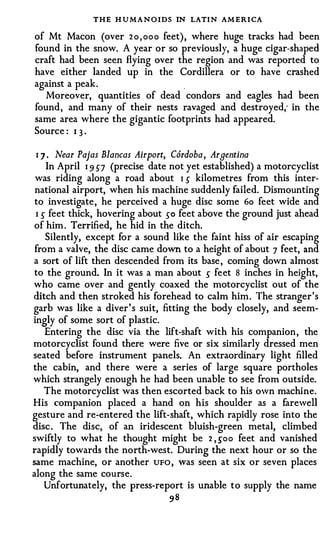 THE H U MANO IDS IN LATIN AM ERI CA
of Mt Macon (over 2 o , ooo feet) , where huge tracks had been
found in the snow. A year or so previously, a huge cigar-shaped
craft had been seen flying over the region and was reported to
have either landed up in the Cordillera or to have crashed
against a peak .
   Moreover, quantities of dead condors and eagles had been
found , and many of their nests ravaged and destroyed; in the
same area where the gigantic footprints had appeared.
Source : 1 3 ·

1 7 . Near Pajas Blancas Airport, Cordoba, Argentina
   In April 1 9 57 (precise date not yet established) a motorcyclist
was riding along a road about 1 5 kilometres from this inter­
 national airport, when his machine suddenly failed. Dismounting
 to investigate , he perceived a huge disc some 6o feet wide and
 1 5 feet thick, hovering about 50 feet above the ground just ahead
of him . Terrified, he hid in the ditch.
    Silently, except for a sound like the faint hiss of air escaping
 from a valve, the disc came down to a height of about 7 feet, and
a sort of lift then descended from its base , coming down almost
to the ground. In it was a man about 5 feet 8 inches in height,
who came over and gently coaxed the motorcyclist out of the
ditch and then stroked his forehead to calm him . The stranger 's
garb was like a diver ' s suit, fitting the body closely, and seem­
ingly of some sort of plastic.
    Entering the disc via the lift-shaft with his companion , the
motorcyclist found there were five or six similarly dressed men
seated before instrument panels. An extraordinary light filled
the cabin, and there were a series of large square portholes
which strangely enough he had been unable to see from outside.
    The motorcyclist was then escorted back to his own machine.
His companion placed a hand on his shoulder as a farewell
gesture and re-entered the lift-shaft, which rapidly rose into the
disc . The disc, of an iridescent bluish-green metal, climbed
swiftly to what he thought might be 2 , soo feet and vanished
rapidly towards the north-west. During the next hour or so the
same machine, or another UFO , was seen at six or seven places
along the same course.
    Unfortunately, the press-report is unable to supply the name
                                98
 
