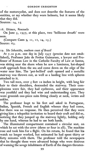 G O R D O N CREIGHTON
of the motorcyclist, and does not describe the features of the
entities, or say whether they wore helmets, but it seems likely
that they did.
Sources : I 4-, I s.

I 8 . Uriman, Venezuela
    On June .) , I 9.)7, at this place, two 'bellicose dwarfs' were
seen.
   (Compare Cases 9, I I , I 2 , I 4, I .). )
Source : 6 3 .

I 9 · Sao Sebastiao, southern coast of Brazil
    At 7 . I o p . m . one day in July I 9 .)7 (precise date not estab­
lished) , Professor Joao de Freitas Guimaraes , a lawyer and Pro­
fessor of Roman Law in the Catholic Faculty of Law at Santos,
was sitting near the shore when he saw a luminous, hat-shaped
craft approach from the sea and come down on the edge of the
water near him . The 'pot-bellied' craft opened and a metallic
stairway was thrown out, as well as a landing line with spheres
attached to it.
   Two tall men, over .) feet I o inches in height, with long fair
hair to their shoulders, descended the stairway. Their com­
plexions were fair, they had eyebrows, and their appearance
was youthful and they had wise and understanding eyes. They
wore greenish one-piece suits fitting closely at neck, wrists and
ankles .
   The professor leapt to his feet and asked in Portuguese ,
Italian, Spanish, French and English whence they had come,
but there was no response . He then perceived that they were
giving him a telepathic invitation to board their craft and did so ,
noticing that they jumped up the stairway lightly, holding only
by one hand, whereas he had to use both hands .
   The illuminated compartment contained a circular seat, on
which he sat with the crew (three or four in all) .. The machine
rose and took him for a flight. On his return, he found that his
watch no longer worked, but estimated he had spent thirty or
forty minutes with them. The professor told the newspapers
that he thought these were advanced beings who were desirous
of warning the savage inhabitants of Earth of the dangers threaten-
                                    99
 