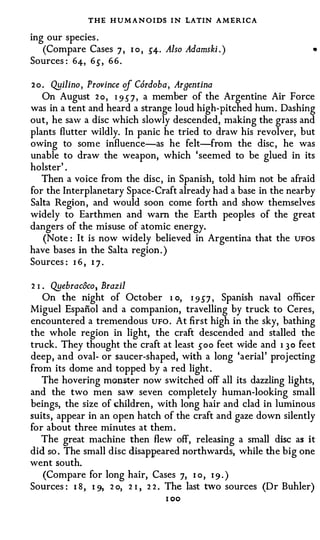 THE H U M A N O IDS I N LATIN A M ERICA
ing our species .
   (Compare Cases 7 , I o , 5"4· Also Adamski . )                    •

Sources : 64-, 6{, 66.

2 0 . Qyilino, Province cf Cordoba·, Argentina
    On August 2 o , 1 9 5 7 , a member of the Argentine Air Force
was in a tent and heard a strange loud high-pitched hum . Dashing
out, he saw a disc which slowly descended, making the grass and
plants flutter wildly. In panic he tried to draw his revolver, but
owing to some influence-as he felt-from the disc , he was
unable to draw the weapon, which 'seemed to be glued in its
holster' .
   Then a voice from the disc, in Spanish, told him not be afraid
for the Interplanetary Space-Craft already had a base in the nearby
Salta Region, and would soon come forth and show themselves
widely to Earthmen and warn the Earth peoples of the great
dangers of the misuse of atomic energy.
   (Note : It is now widely believed in Argentina that the UFOS
have bases in the Salta region . )
Sources : I 6 , I 7 .

2 1 Qyebrac8co, Brazil
   •



   On the night of October 1 o, I 9 5"7 , Spanish naval officer
Miguel Espafiol and a companion, travelling by truck to Ceres,
encountered a tremendous UFO . At first high in the sky, bathing
the whole region in light, the craft descended and stalled the
truck. They thought the craft at least {OO feet wide and 1 3 0 feet
deep, and oval- or saucer-shaped, with a long 'aerial' projecting
from its dome and topped by a red light .
   The hovering monster now switched off all its dazzling lights,
and the two men saw seven completely human-looking small
beings, the size of children, with long hair and clad in luminous
suits, appear in an open hatch of the craft and gaze down silently
for about three minutes at them .
   The great machine then flew off, releasing a small disc as it
did so . The small disc disappeared northwards, while the big one
went south.
   (Compare for long hair, Cases 7, I o, 1 9 . )
Sources : I 8 , 1 9, 2 o, 2 I , 2 2 . The last two sources (Dr Buhler)
                                  I OO
 