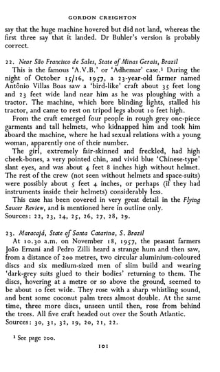 GORDON CREIGHTON
say that the huge mac:hine hovered but did not land, whereas the
first three say that it landed. Dr Buhler's version is probably
correct.

2 2 . Near Sao Francisco de Sales, State cf .tl/i nas Gerais, Brazil
   This is the famous ' A . V . B . ' or ' Adhemar' case . 1 During the
night of October I J/ I 6 , I 9 J7 , a 2 3 -year-old farmer named
Antonio Villas Boas saw a 'bird-like' craft about 3 s feet long
and 2 3 feet wide land near him as he was ploughing with a
tractor. The machine, which bore blinding lights, stalled his
tractor, and came to rest on tripod legs about I o feet high .
    From the craft emerged four people in rough grey one-piece
garments and tall helmets, who kidnapped him and took him
aboard the machine, where he had sexual relations with a young.
woman, apparently one of their number.
   The girl , extremely fair-skinned and freckled, had high
cheek-bones, a very pointed chin, and vivid blue ' Chinese-type '
slant eyes, and was about 4- feet 8 inches high without helmet .
The rest o f the crew (not seen without helmets and space-suits)
were possibly about s feet 4- inches , or perhaps (if they had
instruments inside their helmets) considerably less .
    This case has been covered in very great detail in the Flying
Saucer Review, and is mentioned here in outline only.
Sources : 2 2 , 2 3 , 2 4-, 2 J, 2 6 , 2 7 , 2 8 , 2 9 .

2 3 . Maracajd, State cf Santa Catarina, S . Brazil
    At I o . 3 o a . m . on November I 8 , I 9 J7, the peasant farmers
Joao Ernani and Pedro Zilli heard a strange hum and then saw,
from a distance of 2 oo metres, two circular aluminium-coloured
discs and six medium-sized men of slim build and wearing
' dark-grey suits glued to their bodies ' returning to them. The
discs, hovering at a metre or so above the ground, seemed to
be about I o feet wide . They rose with a sharp whistling sound,
and bent some coconut palm trees almost double . At the same
time, three more discs , unseen until then, rose from behind
the trees . All five craft headed out over the South Atlantic.
Sources : 3 o , 3 I , 3 2 , I 9 , 2 o , 2 I , 2 2 .

   1   See page 2oo.
                                 101
 