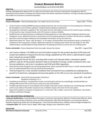 CHARLES BRANDON BARTELS
bartels452@att.net ● (913) 424-0993
OBJECTIVE______________________________________________________________________________________________
Seeking challenging work opportunities to utilize loss elimination and continuous improvement management skills for
coaching technical mastery to develop self-sufficient teams that deliver operational excellence. Striving to develop capabilities
that enable me to become a manufacturing leader.
EXPERIENCE ______
Procter and Gamble – Rotary Packaging Dept. Line Leader; Kansas City, Kansas August 2010 – Present
• Technical expert enabling $20MM savings by leading production rate increase project on three packing lines; Achieved a
6% throughput increase without adding an initially proposed additional packing line.
• Developed loss elimination capability in 30+ technicians and line shift leaders to drive out 34 machine stops resulting in
51 less touches a day, increased morale, and a 2% increase in process reliability
• Qualified new incoming technicians on labeling and filling equipment to more effectively troubleshoot downtime and
changeover issues; allowed technicians to proactively serve the packing operation to achieve >82.5% process reliability
• Operations technical expert leading loss and breakdown eliminations across the entire line.
• Department Owner for “Clean, Lube, & Inspect,” or CIL system: Directed efforts with equipment owners to develop CIL
standards for their equipment, created a department specific CIL tracking system which won the design for site-wide
implementation, and developed training standards for all packing technicians to use the new CIL tracking system
Procter and Gamble –Process Department Start-Up Leader; Kansas City, Kansas May 2007 – August 2010
• Led a team to deliver a $3.2MM zero-loss formulation project for late product deviation (LPD) skids and
recycle tank additions to expand line formula-change capabilities by 47%, which is optimizing the supply
chain network by saving $3.6MM.
• Represented the Kansas City Site, and along with London and Takasaki leaders, developed a global
platform code for all late product deviation skids to standardize trainings, vendor acceptance tests, new
formula validations, and to be in compliance with FDA and OSHA regulations
• Delivered brine tank storage for the converting department, which conserved 10 effort hours a month and prevented 26
hours of unplanned downtime from the chemical processing area
• Technical expert for a new manifold installation that increased formula availability by enabling future
growth to 32 perfumes; redesigned and executed update on the LPDs to zero-loss standards of excellence
Procter and Gamble – Electrical & Instrumentation Technician 2 August 2005 – May 2007
Equipment Technician 5, 4, 3
• Simplified work processes, increased floor morale, and eliminated confusion by using RSLogix and WonderWare to
redesign HMI screens from scroll menus to easy-use screen push buttons
• Provided operational input on new palletizer that included a slip sheet inserter and photo eye controlling logic; identified
and fix issues while at the vendor acceptance test; installation expert and trainer for the new system
• Department qualifier on all pieces of equipment on a rotary line: Filler, Labeler, Case Former, Depalletizer, Case Packer,
Palletizer and Stretch Wrapper
SKILLS AND ADDITIONAL INFORMATION_____________________________________________________________________
• Relevant Qualifications: Loss & Breakdown Elimination, Continuous Improvement, Machine Transformation Matrices, Work
Point & Root Cause Analysis (Fishbones, Cause and Effect Worksheets, Why-Why Worksheets), Line Intervention Reports,
Reliability Engineering, Global Start-Up Management, Total Productive Maintenance, Staffing, Initiative Budget Management
• Computer Skills: SAP, Active Factory, Maple, P&ID usage, RSLogix, Excel, PowerPoint, Word,
EDUCATION ______
Mid America Nazarene University Associate of Arts May 2002
 