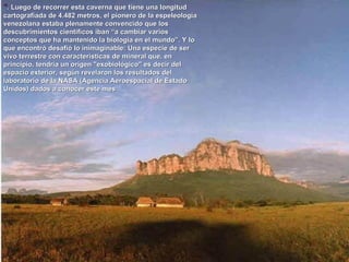 " . Luego de recorrer esta caverna que tiene una longitud cartografiada de 4.482 metros, el pionero de la espeleología venezolana estaba plenamente convencido que los descubrimientos científicos iban “a cambiar varios conceptos que ha mantenido la biología en el mundo”. Y lo que encontró desafió lo inimaginable: Una especie de ser vivo terrestre con características de mineral que, en principio, tendría un origen "exobiológico" es decir del espacio exterior, según revelaron los resultados del laboratorio de la NASA (Agencia Aeroespacial de Estado Unidos) dados a conocer este mes  