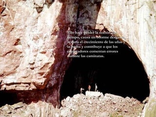 Ello hace perder la noción del tiempo, causa un enorme desgaste, acelera el crecimiento de las uñas y la barba y contribuye a que los exploradores comentan errores durante las caminatas.   