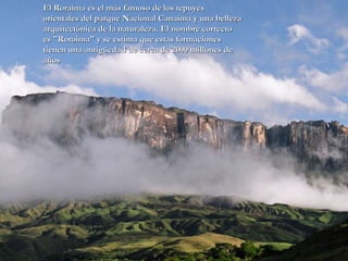 El Roraima es el más famoso de los tepuyes orientales del parque Nacional Canaima y una belleza arquitectónica de la naturaleza. El nombre correcto es "Roroima" y se estima que estas formaciones tienen una antigüedad de cerca de 2000 millones de años  