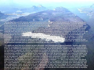 LA AGARTHA DE VENEZUELA “ Se trata de una extraña historia, que uno sentiría la tentación de clasificar en dossier de los reinos imaginarios –El Dorado, Paititi, túnel de Moricz-, si dos auténticos arqueólogos, David Nott de Liverpool, y Charles Brewer Carias de Caracas, secundados por diez sabios de diferentes nacionalidades y los servicios de la aeronáutica venezolana, no se tomaran el asunto muy en serio. Los cráteres están situados no lejos de las fuentes de los ríos Caura y Ventuari, es decir, cerca del Cerro Pava (1.641 m), y del pico Masiati (1.495 m), en la entrada de Sierra Paracaima, que constituye un punto avanzado del sertao brasileño. Los volcanes están extinguidos desde hace miles de laos, sino de millones de años, de forma que los geólogos, arqueólogos y botánicos esperan encontrar allí una fauna y una flora desaparecidas desde hace mucho tiempo de la superficie del Globo. En enero de 1974, un primer equipo de tres miembros descendió a uno de los cráteres, de trescientos metros de profundidad, y un diámetro de cuatrocientos metros aproximadamente. Recogieron abundante material en plantas y animales vivientes de especies desconocidas, o extintas desde la Era Secundaria. Un subterráneo de 1.500 metros de longitud une los dos cráteres, y, según rumores, a decir verdad no controlados, estaría aún actualmente en uso, pues se habrían encontrados en él huellas de tránsitos recientes. Jaua-Kidi y Sari Inama-Jidi. Se conoció entonces las fantásticas leyendas que se refieren al misterio de los dos cráteres.  “La región de Jaua-Jidi es un bosque de gran densidad, casi impenetrable y apenas habitado. Resultó muy difícil para los investigadores venezolanos entrar en relación con los hombres de esa zona que viven en estado salvaje, y que es en realidad la prolongación de la selva brasileña. Huyen de los blancos, hablan una lengua desconocida y no entienden el español. No obstante, mestizos de la ciudad de Esmeralda, en el Orinoco, pudieron acercárseles, y de ellos proceden las informaciones que fueron divulgadas por toda Venezuela. “Varias veces, hombres extraños y extrañamente vestidos han sido vistos en los bosques de Jaua-Jidi. No parecen querer acercarse a los indios, y se aventuran sólo a poca distancia de los cráteres. Su piel es de color marfil amarillento: tienen grandes ojos, como los de los jaguares, largos cabellos de diferentes colores. Parecen temerosos y huyen en cuanto oyen un ruido insólito. Se cree que viven en una región que se extiende en el fondo de los cráteres y en inmensas salas subterráneas. Hay entradas secretas y desconocidas que dan al bosque”. // “Dos o tres noches antes que David Nott, Brewer Carias, G. Dunsterville y sus compañeros llegases a los lugares se observó, una intensa actividad de las “cosas voladoras”.”//”Los indios tuvieron la sensación de que los hombres extraños eran reforzados por una tropa importante, o bien, por el contrario, que desalojaban el lugar ante de la llegada de los arqueólogos. Sea lo que fuere, dejaron pocas huellas de su paso por las galerías, aunque, las suficientes como para que se esté seguro de que su existencia no es un mito. Los indios creen que el reino de los Dos Cráteres se extiende bajo la montaña, que sus salidas están herméticamente cerradas.” 