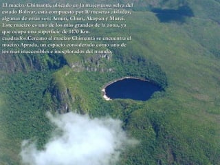 El macizo Chimantá, ubicado en la majestuosa selva del estado Bolívar, está compuesto por 10 mesetas aisladas, algunas de estas son: Amurí, Churí, Akopán y Murei. Este macizo es uno de los más grandes de la zona, ya que ocupa una superficie de 1470 Km. cuadrados.Cercano al macizo Chimantá se encuentra el macizo Aprada, un espacio considerado como uno de los más inaccesibles e inexplorados del mundo.  