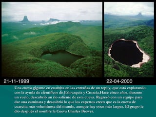 Una cueva gigante en cuarcita en las entrañas de un tepuy, que está explorando con la ayuda de científicos de Eslovaquia y Croacia.Hace cinco años, durante un vuelo, descubrió un río saliente de esta cueva. Regresó con un equipo para dar una caminata y descubrió lo que los expertos creen que es la cueva de cuarcita más voluminosa del mundo, aunque hay otras más largas. El grupo le dio después el nombre la Cueva Charles Brewer.  