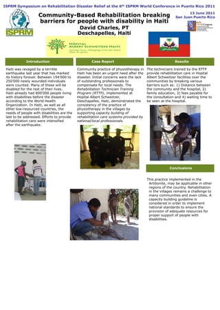 ISPRM Symposium on Rehabilitation Disaster Relief at the 6th ISPRM World Conference in Puerto Rico 2011   13 June 2011San Juan Puerto Rico Community-Based Rehabilitation breaking barriers for people with disability in Haiti David Charles, PT Deschapelles, Haiti Introduction Case Report Results The technicians trained by the RTTP provide rehabilitation care in Hopital Albert Schweitzer facilities over the communities by breaking various barriers such as: 1) Distance between the community and the hospital, 2)family education,3) fees payable for the consultation and 4) waiting time to be seen at the hospital. Haiti was ravaged by a terrible earthquake last year that has marked its history forever. Between 194’000 to 250’000 newly wounded individuals were counted. Many of these will be disabled for the rest of their lives. Haiti already had 800’000 people living with disabilities before the disaster according to the World Health Organization. In Haiti, as well as all other low-resourced countries, the needs of people with disabilities are the last to be addressed. Efforts to provide rehabilitation care were intensified after the earthquake. Community practice of physiotherapy in Haiti has been an urgent need after the disaster. Initial concerns were the lack of outstanding professionals to compensate for local needs. The Rehabilitation Technician Training Program (RTTP), implemented at Hopital Albert Schweitzer, Deschapelles, Haiti, demonstrated the consistency of the practice of physiotherapy in the villages by supporting capacity building of rehabilitation care systems provided by national/local professionals.  Conclusions This practice implemented in the Artibonite, may be applicable in other regions of the country. Rehabilitation in the villages remains a challenge to many communities and even cities. A capacity building guideline is considered in order to implement national standards to ensure the provision of adequate resources for proper support of people with disabilities. 
