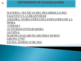 UNIVERSIDAD DE GUADALAJARA   MATERIA: TECNICAS DEL DESARROLLO DEL TALENTO Y LA CREATIVIDADASESORA: MARIA FERNANDA FERNANDEZ DE LA MORA UNIDAD IACTIVIDAD INTEGRADORA ALUMNA:MARTHA ELIZABETH ABUNDEZ DURONGRUPO: 37787FECHA: MARZO 19 DE 2011 