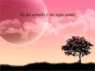 Ya fui amado y no supe amar
 
