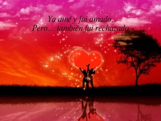 Ya amé y fui amado,
Pero… también fui rechazado
 