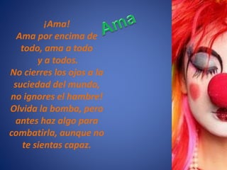 ¡Ama!
Ama por encima de
todo, ama a todo
y a todos.
No cierres los ojos a la
suciedad del mundo,
no ignores el hambre!
Olvida la bomba, pero
antes haz algo para
combatirla, aunque no
te sientas capaz.
 