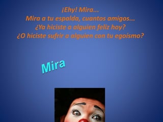 ¡Ehy! Mira...
Mira a tu espalda, cuantos amigos...
¿Ya hiciste a alguien feliz hoy?
¿O hiciste sufrir a alguien con tu egoísmo?
 