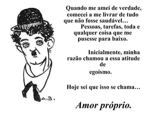 Quando me amei de verdade, comecei a me livrar de tudo  que não fosse saudável…  Pessoas, tarefas, toda e qualquer coisa que me  pusesse para baixo.  Inicialmente, minha razão chamou a essa atitude de  egoísmo. Hoje sei que isso se chama… Amor próprio. 