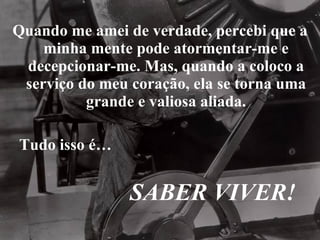 Quando me amei de verdade, percebi que a minha mente pode atormentar-me e decepcionar-me. Mas, quando a coloco a serviço do meu coração, ela se torna uma grande e valiosa aliada. Tudo isso é… SABER VIVER! 