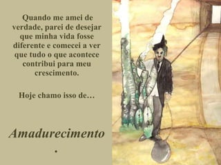 Quando me amei de verdade, parei de desejar que minha vida fosse diferente e comecei a ver que tudo o que acontece contribui para meu crescimento. Hoje chamo isso de… Amadurecimento. 