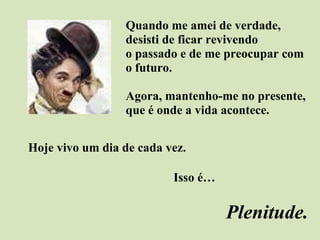 Quando me amei de verdade,  desisti de ficar revivendo  o passado e de me preocupar com  o futuro. Agora, mantenho-me no presente,  que é onde a vida acontece. Hoje vivo um dia de cada vez.  Isso é… Plenitude. 