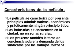 Características de la película: La película se caracteriza por presentar principios administrativos, económicos y prácticamente ningún principio ético. Las industrias se encuentran en la ciudad, no en zonas rurales. Esta presente también la toma de conciencia sobre la demanda de los sindicatos por los trabajos forzosos. 