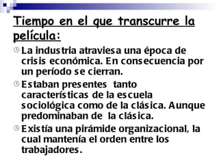 Tiempo en el que transcurre la película: La industria atraviesa una época de crisis económica. En consecuencia por un período se cierran. Estaban presentes  tanto características de la escuela sociológica como de la clásica. Aunque predominaban de  la clásica. Existía una pirámide organizacional, la cual mantenía el orden entre los trabajadores. 