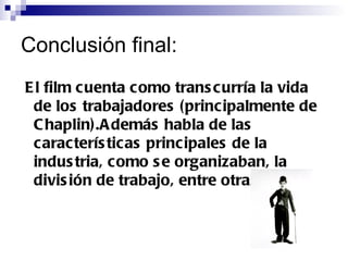 Conclusión final: El film cuenta como transcurría la vida de los trabajadores (principalmente de Chaplin).Además habla de las características principales de la industria, como se organizaban, la división de trabajo, entre otras cosas. 