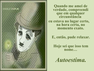 Quando me amei de verdade, compreendi que em qualquer circunstância  eu estava no lugar certo, na hora certa, no momento exato. E, então, pude relaxar. Hoje sei que isso tem nome… Autoestima. 
