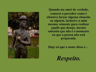 Quando me amei de verdade, comecei a perceber como é ofensivo forçar alguma situacão ou alguém, inclusive a mim mesmo, sòmente para realizar aquilo que desejo, mesmo sabendo que não é o momento ou que a pessoa não está preparada. Hoje sei que o nome disso é… Respeito. 