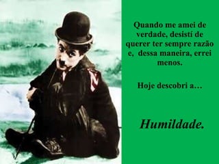 Quando me amei de verdade, desistí de querer ter sempre razão e,  dessa maneira, errei menos. Hoje descobri a… Humildade. 