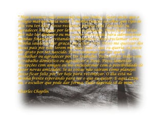 "Hoje levantei cedo pensando no que tenho a fazer antes que o
relógio marque meia noite. É minha função escolher que tipo de
dia vou ter hoje. Posso reclamar porque está chovendo ou
agradecer às águas por lavarem a poluição. Posso ficar triste
por não ter dinheiro ou me sentir encorajado para administrar
minhas finanças, evitando o desperdício. Posso reclamar sobre
minha saúde ou dar graças por estar vivo. Posso me queixar dos
meus pais por não terem me dado tudo o que eu queria ou posso
ser grato por ter nascido. Posso reclamar por ter que ir
trabalhar ou agradecer por ter trabalho. Posso sentir tédio com
o trabalho doméstico ou agradecer a Deus. Posso lamentar
decepções com amigos ou me entusiasmar com a possibilidade de
fazer novas amizades. Se as coisas não saíram como planejei
posso ficar feliz por ter hoje para recomeçar. O dia está na
minha frente esperando para ser o que eu quiser. E aqui estou
eu, o escultor que pode dar forma. Tudo depende só de mim."

Charles Chaplin
 