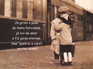 Já gritei e pulei
de tanta felicidade,
já vivi de amor
e fiz juras eternas, 
mas "quebrei a cara"
muitas vezes!
 