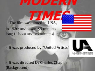 MODERN
TIMES- The film was filmed in USA,
in 1936; and it was 86 minutes
long (1 hour and 26 minutes)
- It was produced by “United Artists”
- It was directed by Charles Chaplin
(Background)
 