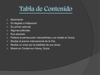  Nacimiento 
 Su llegada a Hollywood 
 Su primer película 
 Algunas peliculas 
 Sus esposas. 
 Padece la persecución maccarthista y se instala en Suiza. 
 Recibe el premio internacional de la Paz 
 Recibe un orcar por la totalidad de sus obras 
 Muere en Corsier-sur-Vevey, Suiza. 
 
