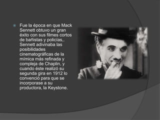  Fue la época en que Mack 
Sennett obtuvo un gran 
éxito con sus filmes cortos 
de bañistas y policías,. 
Sennett adivinaba las 
posibilidades 
cinematográficas de la 
mímica más refinada y 
compleja de Chaplin, y 
cuando éste realizó su 
segunda gira en 1912 lo 
convenció para que se 
incorporase a su 
productora, la Keystone. 
 