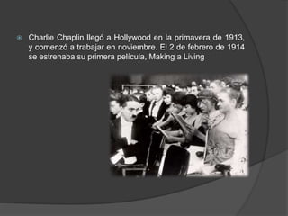  Charlie Chaplin llegó a Hollywood en la primavera de 1913, 
y comenzó a trabajar en noviembre. El 2 de febrero de 1914 
se estrenaba su primera película, Making a Living 
 