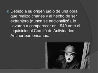  Debido a su origen judío de una obra 
que realizo charles y al hecho de ser 
extranjero (nunca se nacionalizó), lo 
llevaron a comparecer en 1949 ante el 
inquisicional Comité de Actividades 
Antinorteamericanas. 
 
