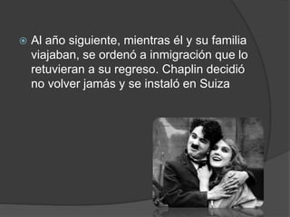  Al año siguiente, mientras él y su familia 
viajaban, se ordenó a inmigración que lo 
retuvieran a su regreso. Chaplin decidió 
no volver jamás y se instaló en Suiza 
 