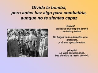 Olvida la bomba, 
pero antes haz algo para combatirla, 
aunque no te sientas capaz 
¡Busca! 
Busca lo que hay de bueno 
en todo y todos. 
No hagas de los defectos una 
distancia, 
y si, una aproximación. 
¡Acepta! 
La vida, las personas, 
haz de ellas tu razón de vivir. 
 