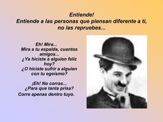 Entiende! 
Entiende a las personas que piensan diferente a ti, 
no las repruebes... 
Eh! Mira... 
Mira a tu espalda, cuantos 
amigos... 
¿Ya hiciste a alguien feliz 
hoy? 
¿O hiciste sufrir a alguien 
con tu egoísmo? 
¡Eh! No corras... 
¿Para que tanta prisa? 
Corre apenas dentro tuyo. 
 